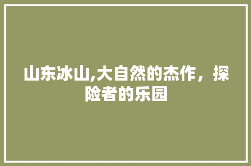 山东冰山,大自然的杰作，探险者的乐园  第1张