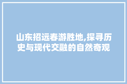 山东招远春游胜地,探寻历史与现代交融的自然奇观