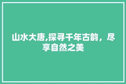 山水大唐,探寻千年古韵，尽享自然之美