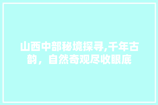 山西中部秘境探寻,千年古韵，自然奇观尽收眼底