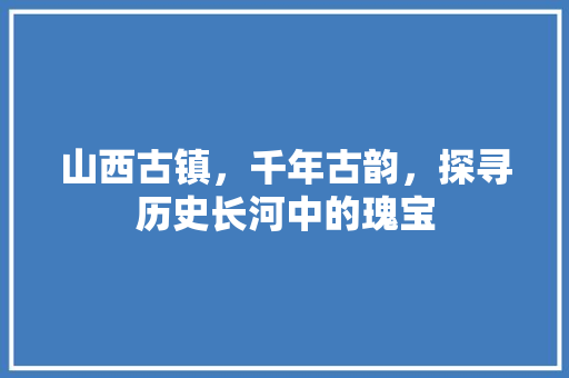 山西古镇，千年古韵，探寻历史长河中的瑰宝