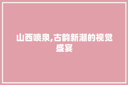 山西喷泉,古韵新潮的视觉盛宴