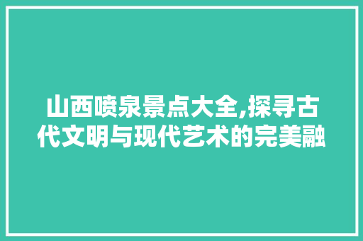 山西喷泉景点大全,探寻古代文明与现代艺术的完美融合