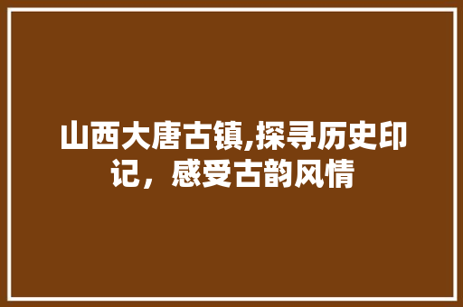 山西大唐古镇,探寻历史印记，感受古韵风情