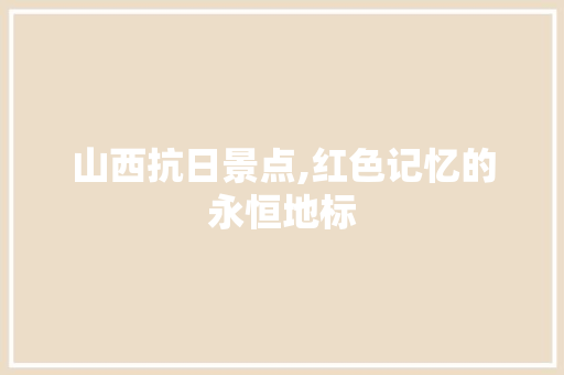 山西抗日景点,红色记忆的永恒地标