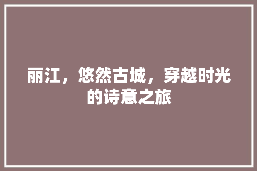 丽江，悠然古城，穿越时光的诗意之旅  第1张