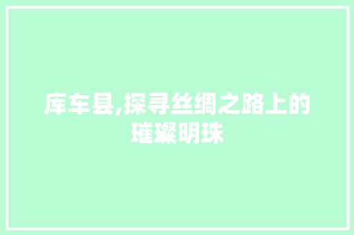 库车县,探寻丝绸之路上的璀璨明珠