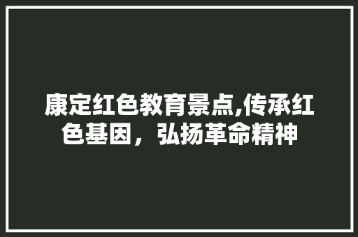 康定红色教育景点,传承红色基因，弘扬革命精神