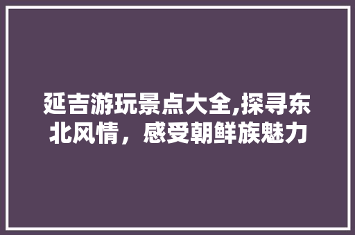 延吉游玩景点大全,探寻东北风情，感受朝鲜族魅力