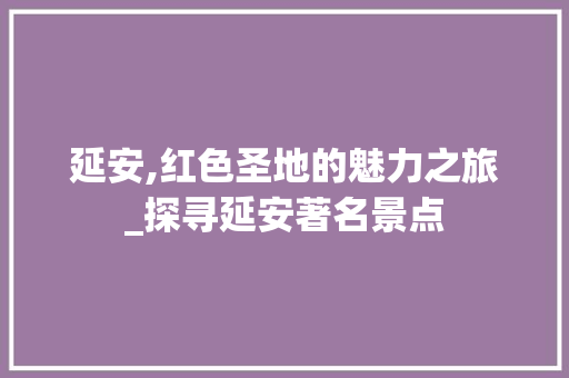 延安,红色圣地的魅力之旅_探寻延安著名景点