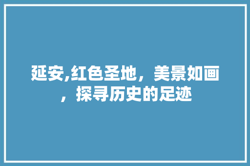 延安,红色圣地，美景如画，探寻历史的足迹