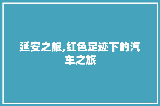 延安之旅,红色足迹下的汽车之旅