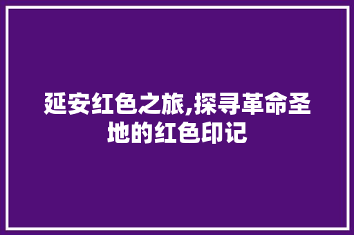 延安红色之旅,探寻革命圣地的红色印记