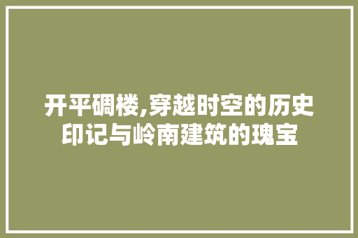 开平碉楼,穿越时空的历史印记与岭南建筑的瑰宝