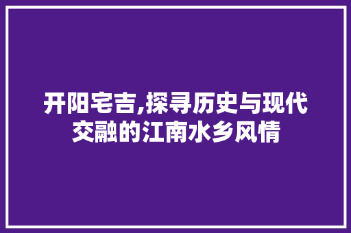 开阳宅吉,探寻历史与现代交融的江南水乡风情