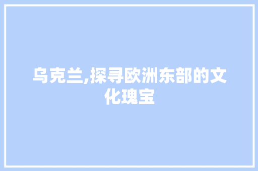 乌克兰,探寻欧洲东部的文化瑰宝