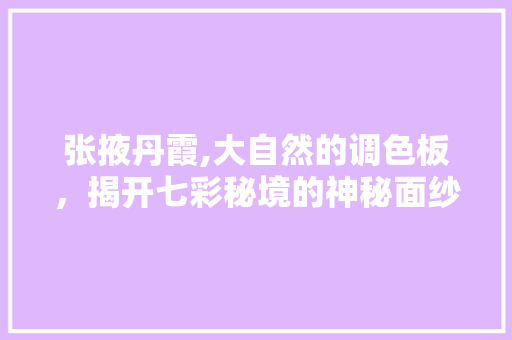 张掖丹霞,大自然的调色板，揭开七彩秘境的神秘面纱