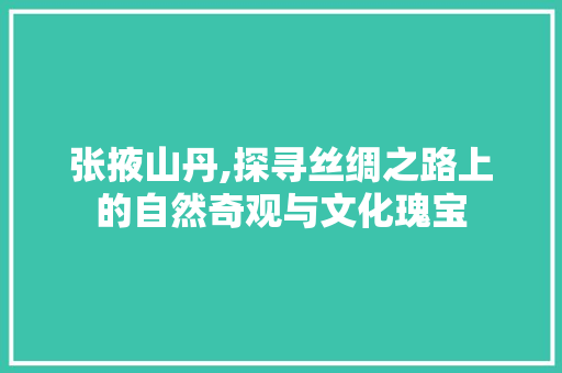 张掖山丹,探寻丝绸之路上的自然奇观与文化瑰宝