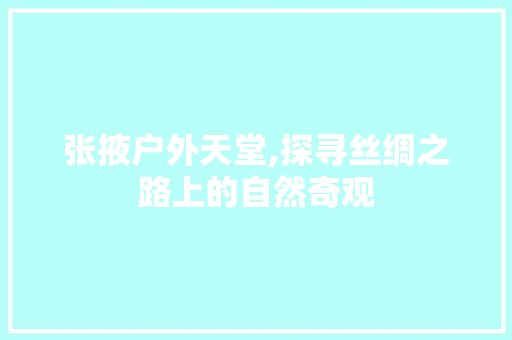 张掖户外天堂,探寻丝绸之路上的自然奇观