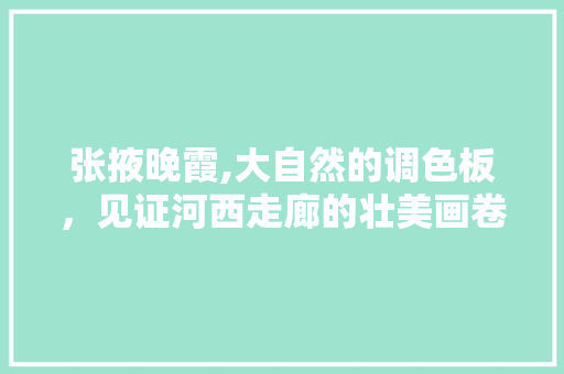 张掖晚霞,大自然的调色板，见证河西走廊的壮美画卷