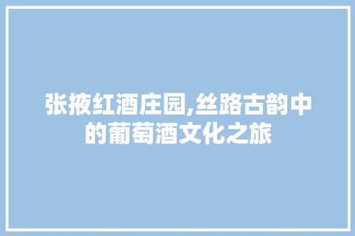 张掖红酒庄园,丝路古韵中的葡萄酒文化之旅