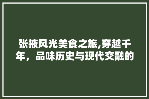 张掖风光美食之旅,穿越千年，品味历史与现代交融的盛宴