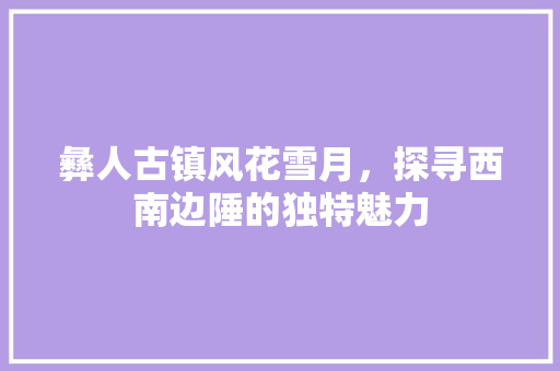 彝人古镇风花雪月，探寻西南边陲的独特魅力