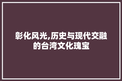 彰化风光,历史与现代交融的台湾文化瑰宝