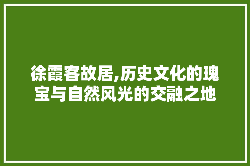 徐霞客故居,历史文化的瑰宝与自然风光的交融之地