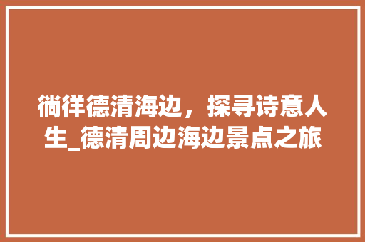 徜徉德清海边，探寻诗意人生_德清周边海边景点之旅