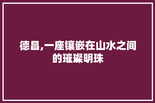 德昌,一座镶嵌在山水之间的璀璨明珠