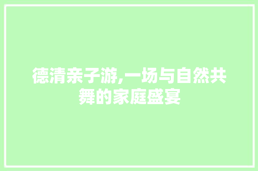 德清亲子游,一场与自然共舞的家庭盛宴