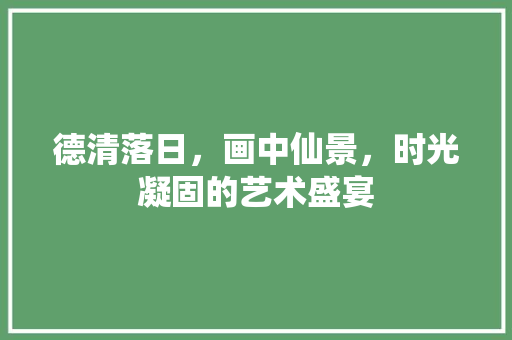 德清落日，画中仙景，时光凝固的艺术盛宴