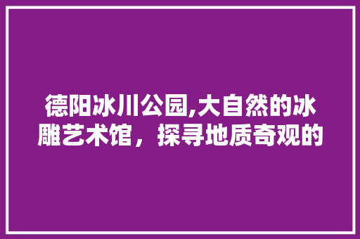 德阳冰川公园,大自然的冰雕艺术馆，探寻地质奇观的神秘魅力