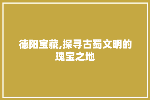 德阳宝藏,探寻古蜀文明的瑰宝之地