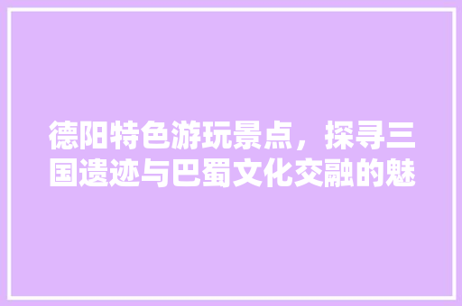 德阳特色游玩景点，探寻三国遗迹与巴蜀文化交融的魅力