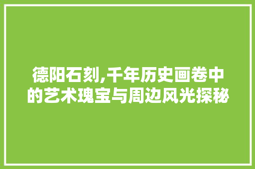 德阳石刻,千年历史画卷中的艺术瑰宝与周边风光探秘