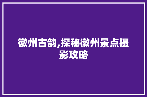 徽州古韵,探秘徽州景点摄影攻略