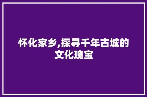 怀化家乡,探寻千年古城的文化瑰宝