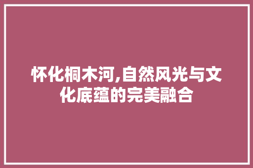 怀化桐木河,自然风光与文化底蕴的完美融合