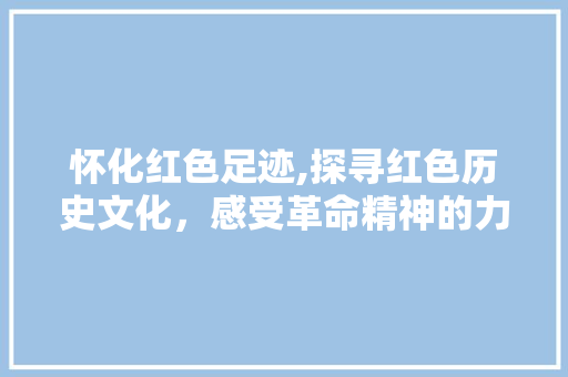 怀化红色足迹,探寻红色历史文化，感受革命精神的力量