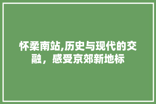 怀柔南站,历史与现代的交融，感受京郊新地标