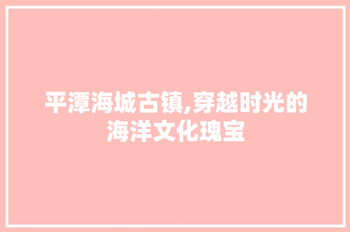 平潭海城古镇,穿越时光的海洋文化瑰宝