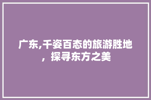 广东,千姿百态的旅游胜地，探寻东方之美