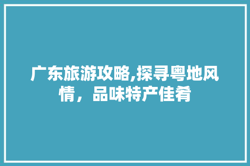 广东旅游攻略,探寻粤地风情，品味特产佳肴