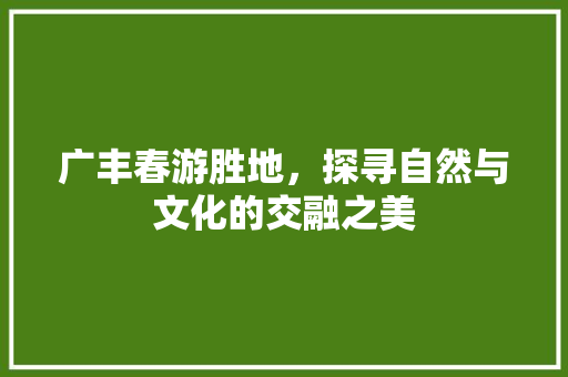 广丰春游胜地，探寻自然与文化的交融之美