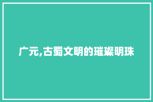 广元,古蜀文明的璀璨明珠