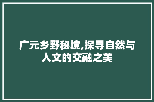 广元乡野秘境,探寻自然与人文的交融之美