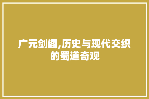 广元剑阁,历史与现代交织的蜀道奇观