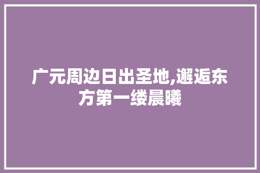 广元周边日出圣地,邂逅东方第一缕晨曦